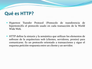 Qué es HTTP?
 Hypertext   Transfer Protocol (Protocolo de transferencia de
  hipertexto)Es el protocolo usado en cada transacción de la World
  Wide Web.

 HTTP define la sintaxis y la semántica que utilizan los elementos de
  software de la arquitectura web (clientes, servidores, proxies) para
  comunicarse. Es un protocolo orientado a transacciones y sigue el
  esquema petición-respuesta entre un cliente y un servidor.
 