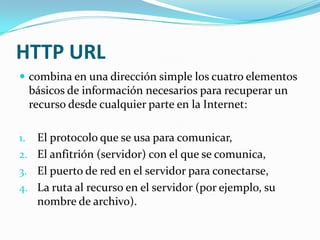 HTTP URL
 combina en una dirección simple los cuatro elementos
     básicos de información necesarios para recuperar un
     recurso desde cualquier parte en la Internet:

1. El protocolo que se usa para comunicar,
2. El anfitrión (servidor) con el que se comunica,
3. El puerto de red en el servidor para conectarse,
4. La ruta al recurso en el servidor (por ejemplo, su
   nombre de archivo).
 