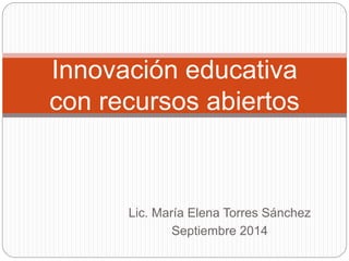 Innovación educativa 
con recursos abiertos 
Lic. María Elena Torres Sánchez 
Septiembre 2014 
 