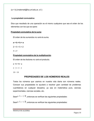 (a < b).(matemati@fca.unl.edu.ar, s.f.)

La propiedad conmutativa
Dice que resultado de una operación es el mismo cualquiera que sea el orden de los
elementos con los que se opera
Propiedad conmutativa de la suma
El orden de los sumandos no varía la suma.
a+b=b+a
2+5=5+2
7=7
Propiedad conmutativa de la multiplicación
El orden de los factores no varía el producto.
a·b=b·a
2·5=5·2
10 = 10

PROPIEDADES DE LOS NÚMEROS REALES
Todos los números que usamos en nuestra vida diaria son números reales.
Conocer sus propiedades te ayudará a resolver gran cantidad de problemas
cuantitativos en cualquier disciplina, ya sea en matemática pura, ciencias
experimentales, ciencias sociales, etc.
Sean

, entonces se verifican las siguientes propiedades:

Sean

, entonces se verifican las siguientes propiedades:

MODULO DE ALGEBRA
Página 10

 
