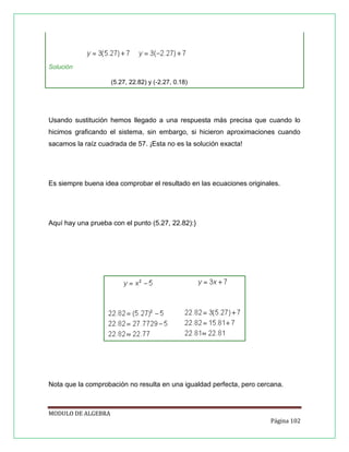 Solución
(5.27, 22.82) y (-2.27, 0.18)

Usando sustitución hemos llegado a una respuesta más precisa que cuando lo
hicimos graficando el sistema, sin embargo, si hicieron aproximaciones cuando
sacamos la raíz cuadrada de 57. ¡Esta no es la solución exacta!

Es siempre buena idea comprobar el resultado en las ecuaciones originales.

Aquí hay una prueba con el punto (5.27, 22.82):}

Nota que la comprobación no resulta en una igualdad perfecta, pero cercana.

MODULO DE ALGEBRA
Página 102

 