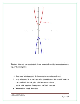 También podemos usar combinación lineal para resolver sistemas de ecuaciones,
siguiendo estos pasos:

1. Re arreglar las ecuaciones de forma que los términos se alineen.
2. Multiplicar ninguna, o una, o ambas ecuaciones por una constante para que
los coeficientes de una de las variables sean opuestos.

3. Sumar las ecuaciones para eliminar una de las variables.
4. Resolver la ecuación resultante.

MODULO DE ALGEBRA
Página 107

 