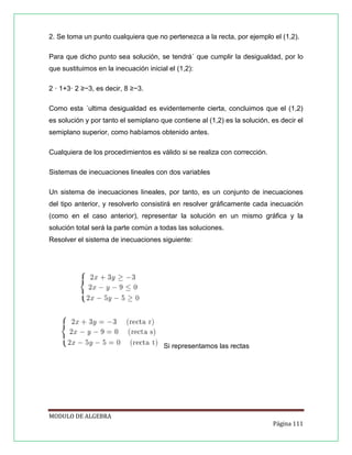 2. Se toma un punto cualquiera que no pertenezca a la recta, por ejemplo el (1,2).
Para que dicho punto sea solución, se tendrá´ que cumplir la desigualdad, por lo
que sustituimos en la inecuación inicial el (1,2):
2 · 1+3· 2 ≥−3, es decir, 8 ≥−3.
Como esta ´ultima desigualdad es evidentemente cierta, concluimos que el (1,2)
es solución y por tanto el semiplano que contiene al (1,2) es la solución, es decir el
semiplano superior, como habíamos obtenido antes.
Cualquiera de los procedimientos es válido si se realiza con corrección.
Sistemas de inecuaciones lineales con dos variables
Un sistema de inecuaciones lineales, por tanto, es un conjunto de inecuaciones
del tipo anterior, y resolverlo consistirá en resolver gráﬁcamente cada inecuación
(como en el caso anterior), representar la solución en un mismo gráﬁca y la
solución total será la parte común a todas las soluciones.
Resolver el sistema de inecuaciones siguiente:

Si representamos las rectas

MODULO DE ALGEBRA
Página 111

 