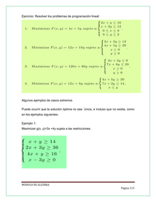 Ejercicio: Resolver los problemas de programación lineal:

Algunos ejemplos de casos extremos
Puede ocurrir que la solución óptima no sea ´única, e incluso que no exista, como
en los ejemplos siguientes:
Ejemplo 1:
Maximizar g(x, y)=3x +4y sujeta a las restricciones:

MODULO DE ALGEBRA
Página 115

 