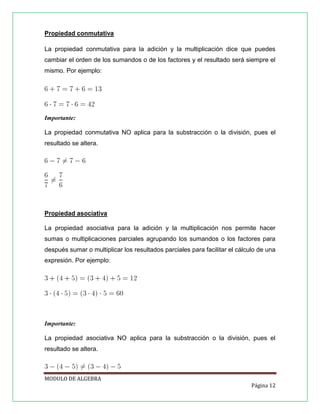 Propiedad conmutativa
La propiedad conmutativa para la adición y la multiplicación dice que puedes
cambiar el orden de los sumandos o de los factores y el resultado será siempre el
mismo. Por ejemplo:

Importante:
La propiedad conmutativa NO aplica para la substracción o la división, pues el
resultado se altera.

Propiedad asociativa
La propiedad asociativa para la adición y la multiplicación nos permite hacer
sumas o multiplicaciones parciales agrupando los sumandos o los factores para
después sumar o multiplicar los resultados parciales para facilitar el cálculo de una
expresión. Por ejemplo:

Importante:
La propiedad asociativa NO aplica para la substracción o la división, pues el
resultado se altera.

MODULO DE ALGEBRA
Página 12

 