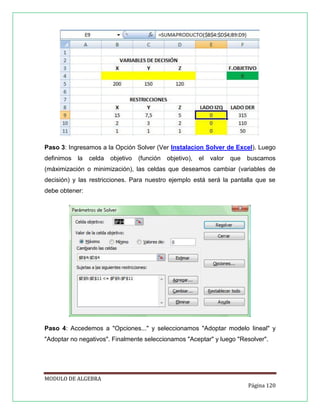 Paso 3: Ingresamos a la Opción Solver (Ver Instalacion Solver de Excel). Luego
definimos

la

celda

objetivo

(función

objetivo),

el

valor

que

buscamos

(máximización o minimización), las celdas que deseamos cambiar (variables de
decisión) y las restricciones. Para nuestro ejemplo está será la pantalla que se
debe obtener:

Paso 4: Accedemos a "Opciones..." y seleccionamos "Adoptar modelo lineal" y
"Adoptar no negativos". Finalmente seleccionamos "Aceptar" y luego "Resolver".

MODULO DE ALGEBRA
Página 120

 