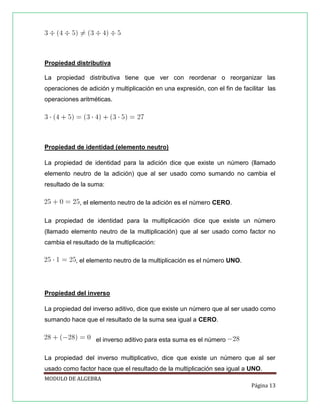 Propiedad distributiva
La propiedad distributiva tiene que ver con reordenar o reorganizar las
operaciones de adición y multiplicación en una expresión, con el fin de facilitar las
operaciones aritméticas.

Propiedad de identidad (elemento neutro)
La propiedad de identidad para la adición dice que existe un número (llamado
elemento neutro de la adición) que al ser usado como sumando no cambia el
resultado de la suma:
, el elemento neutro de la adición es el número CERO.
La propiedad de identidad para la multiplicación dice que existe un número
(llamado elemento neutro de la multiplicación) que al ser usado como factor no
cambia el resultado de la multiplicación:
, el elemento neutro de la multiplicación es el número UNO.

Propiedad del inverso
La propiedad del inverso aditivo, dice que existe un número que al ser usado como
sumando hace que el resultado de la suma sea igual a CERO.
el inverso aditivo para esta suma es el número
La propiedad del inverso multiplicativo, dice que existe un número que al ser
usado como factor hace que el resultado de la multiplicación sea igual a UNO.
MODULO DE ALGEBRA
Página 13

 