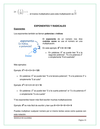 , el inverso multiplicativo para esta multiplicación es

EXPONENTES Y RADICALES
Exponentes
Los exponentes también se llaman potencias o índices
El exponente de un número nos dice
cuántas veces se usa el número en una
multiplicación.
En este ejemplo: 82 = 8 × 8 = 64


En palabras: 82 se puede leer "8 a la
segunda potencia", "8 a la potencia 2"
o simplemente "8 al cuadrado"

Más ejemplos:
Ejemplo: 53 = 5 × 5 × 5 = 125


En palabras: 53 se puede leer "5 a la tercera potencia", "5 a la potencia 3" o
simplemente "5 al cubo"

Ejemplo: 24 = 2 × 2 × 2 × 2 = 16


En palabras: 24 se puede leer "2 a la cuarta potencia" or "2 a la potencia 4"
o simplemente "2 a la cuarta"

Y los exponentes hacen más fácil escribir muchas multiplicaciones
Ejemplo: 96 es más fácil de escribir y leer que 9 × 9 × 9 × 9 × 9 × 9
Puedes multiplicar cualquier número por sí mismo tantas veces como quieras con
esta notación.
MODULO DE ALGEBRA
Página 14

 