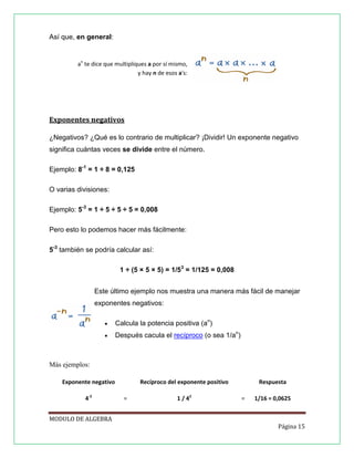 Así que, en general:

an te dice que multipliques a por sí mismo,
y hay n de esos a's:

Exponentes negativos
¿Negativos? ¿Qué es lo contrario de multiplicar? ¡Dividir! Un exponente negativo
significa cuántas veces se divide entre el número.
Ejemplo: 8-1 = 1 ÷ 8 = 0,125
O varias divisiones:
Ejemplo: 5-3 = 1 ÷ 5 ÷ 5 ÷ 5 = 0,008
Pero esto lo podemos hacer más fácilmente:
5-3 también se podría calcular así:
1 ÷ (5 × 5 × 5) = 1/53 = 1/125 = 0,008
Este último ejemplo nos muestra una manera más fácil de manejar
exponentes negativos:


Calcula la potencia positiva (an)



Después cacula el recíproco (o sea 1/an)

Más ejemplos:
Exponente negativo
4-2

Recíproco del exponente positivo
=

1 / 42

Respuesta
=

1/16 = 0,0625

MODULO DE ALGEBRA
Página 15

 