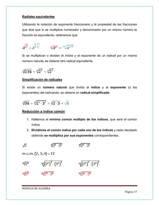 Radiales equivalentes
Utilizando la notación de exponente fraccionario y la propiedad de las fracciones
que dice que si se multiplica numerador y denominador por un mismo número la
fracción es equivalente, obtenemos que:

Si se multiplican o dividen el índice y el exponente de un radical por un mismo
número natural, se obtiene otro radical equivalente.

Simplificación de radicales
Si existe un número natural que divida al índice y al exponente (o los
exponentes) del radicando, se obtiene un radical simplificado.

Reducción a índice común
1. Hallamos el mínimo común múltiplo de los índices, que será el común
índice
2. Dividimos el común índice por cada uno de los índices y cada resultado
obtenido se multiplica por sus exponentes correspondientes.

MODULO DE ALGEBRA
Página 17

 