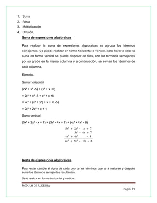 1. Suma
2. Resta
3. Multiplicación
4. División.
Suma de expresiones algebraicas
Para realizar la suma de expresiones algebraicas se agrupa los términos
semejantes. Se puede realizar en forma horizontal o vertical, para llevar a cabo la
suma en forma vertical se puede disponer en filas, con los términos semejantes
por su grado en la misma columna y a continuación, se suman los términos de
cada columna.
Ejemplo.
Suma horizontal
(2x³ + x² -5) + (x² + x +6)
= 2x³ + x² -5 + x² + x +6
= 2x³ + (x² + x²) + x + (6 -5)
= 2x³ + 2x² + x + 1
Suma vertical
(5x³ + 2x² - x + 7) + (3x² - 4x + 7) + (-x³ + 4x² - 8)

Resta de expresiones algebraicas
Para restar cambie el signo de cada uno de los términos que va a restarse y después
sume los términos semejantes resultantes.
Se lo realiza en forma horizontal y vertical.
MODULO DE ALGEBRA
Página 19

 