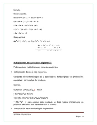 Ejemplo.
Resta horizontal.
Restar x³ + 2x² - x – 4 de 3x³ - 5x² + 3
(3x³ - 5x² + 3) – (x³ + 2x² - x – 4)
= 3x³ - 5x² + 3 – x³ - 2x² + x + 4
= (3x³ - x³) + (-5x² - 2x²) + x + (3 + 4)
= 2x³ - 7x² + x + 7

Resta vertical
(4x4 - 2x³ + 5x² - x + 8) – (3x4 - 2x³ + 3x – 4)

Multiplicación de expresiones algebraicas
Podemos tener multiplicaciones como las siguientes:
1. Multiplicación de dos o más monomios.
Se realiza aplicando las reglas de la potenciación, de los signos y las propiedades
asociativa y conmutativa del producto.
Ejemplo.
Multiplicar -3x²y³z, 2x4y, y -4xy4z²
(-3x²y³z)(2x4y)(-4xy4z²)
=[(-3)(2)(-4)][(x²)(x4)(x)][(y³)(y)(y4)][(z)(z²)]
= 24x7y8z3  para obtener este resultado se debe realizar mentalmente en
próximos ejercicios, esto se realizar con la práctica.
2. Multiplicación de un monomio por un polinomio
MODULO DE ALGEBRA
Página 20

 