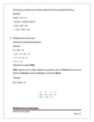 El producto se obtiene por la directa aplicación de la propiedad distributiva.
Ejemplo
4x²(3x – 2x³ + 1)
= 4x²(3x) – 4x²(2x³) +4x²(1)
= 12x³ – 8x5 + 4x²
= – 8x5 + 12x³ + 4x²

3. Multiplicación de binomios
Utilizando la propiedad distributiva
Ejemplo
(x + 2)(x – 3)
= x(x – 3) + 2(x – 3)
= x² - 3x + 2x – 6
= x² - x – 6

Utilizando el método PEIU
PEIU significa que se debe realizar los productos de los Primeros términos, los
términos Externos, términos Internos y el término Último.
Ejemplo
(3x + 4)(2x + 1)

Multiplicación de polinomios
MODULO DE ALGEBRA
Página 21

 