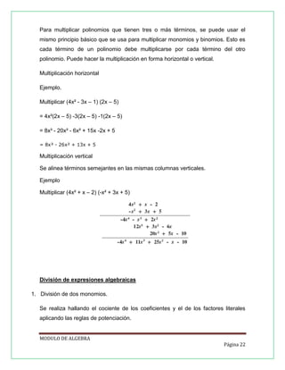 Para multiplicar polinomios que tienen tres o más términos, se puede usar el
mismo principio básico que se usa para multiplicar monomios y binomios. Esto es
cada término de un polinomio debe multiplicarse por cada término del otro
polinomio. Puede hacer la multiplicación en forma horizontal o vertical.
Multiplicación horizontal
Ejemplo.
Multiplicar (4x² - 3x – 1) (2x – 5)
= 4x²(2x – 5) -3(2x – 5) -1(2x – 5)
= 8x³ - 20x² - 6x² + 15x -2x + 5
= 8x³ - 26x² + 13x + 5

Multiplicación vertical
Se alinea términos semejantes en las mismas columnas verticales.
Ejemplo
Multiplicar (4x² + x – 2) (-x² + 3x + 5)

División de expresiones algebraicas
1. División de dos monomios.
Se realiza hallando el cociente de los coeficientes y el de los factores literales
aplicando las reglas de potenciación.

MODULO DE ALGEBRA
Página 22

 