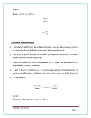 Ejemplo.
Dividir: 24x4y²z³ por -3x³y4z

División de dos polinomios
a.

Se ordenan los términos de ambos polinomios según las potencias decrecientes
(o crecientes) de una de las letras comunes a los dos polinomios.

b.

Se divide el primer término del dividendo por el primero del divisor, con lo que
resulta el primer término del cociente.

c.

Se multiplica el primer término del cociente por el divisor y se resta el dividendo,
obteniéndose un nuevo dividendo.

d.

Con el dividendo del literal c., se repite las operaciones del los literales b. y c.
hasta que se obtenga un resto igual a cero o de grado menor que el del dividendo.

e.

El resultado es:

Ejemplo
Dividir 2x4 - 3x³ + x² + x + 2 por x² - 3x + 2

MODULO DE ALGEBRA
Página 23

 