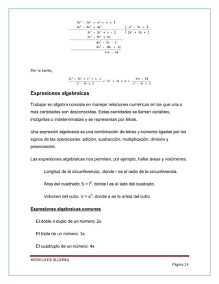 Por lo tanto,

Expresiones algebraicas
Trabajar en álgebra consiste en manejar relaciones numéricas en las que una o
más cantidades son desconocidas. Estas cantidades se llaman variables,
incógnitas o indeterminadas y se representan por letras.
Una expresión algebraica es una combinación de letras y números ligadas por los
signos de las operaciones: adición, sustracción, multiplicación, división y
potenciación.
Las expresiones algebraicas nos permiten, por ejemplo, hallar áreas y volúmenes.
Longitud de la circunferencia:, donde r es el radio de la circunferencia.
Área del cuadrado: S = l2, donde l es el lado del cuadrado.
Volumen del cubo: V = a3, donde a es la arista del cubo.
Expresiones algebraicas comunes
El doble o duplo de un número: 2x
El triple de un número: 3x
El cuádruplo de un número: 4x
MODULO DE ALGEBRA
Página 24

 