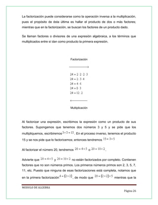 La factorización puede considerarse como la operación inversa a la multiplicación,
pues el propósito de ésta última es hallar el producto de dos o más factores;
mientras que en la factorización, se buscan los factores de un producto dado.
Se llaman factores o divisores de una expresión algebraica, a los términos que
multiplicados entre sí dan como producto la primera expresión.

Factorización

Multiplicación

Al factorizar una expresión, escribimos la expresión como un producto de sus
factores. Supongamos que tenemos dos números 3 y 5 y se pide que los
multipliquemos, escribiremos

. En el proceso inverso, tenemos el producto

15 y se nos pide que lo factoricemos; entonces tendremos
Al factorizar el número 20, tendremos
Advierte que

y

o

.

no están factorizados por completo. Contienen

factores que no son números primos. Los primeros números primos son 2, 3, 5, 7,
11, etc. Puesto que ninguna de esas factorizaciones está completa, notamos que
en la primera factorización

, de modo que

mientras que la

MODULO DE ALGEBRA
Página 26

 