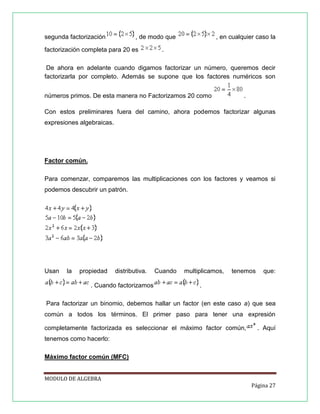 segunda factorización

, de modo que

factorización completa para 20 es

, en cualquier caso la

.

De ahora en adelante cuando digamos factorizar un número, queremos decir
factorizarla por completo. Además se supone que los factores numéricos son
números primos. De esta manera no Factorizamos 20 como

.

Con estos preliminares fuera del camino, ahora podemos factorizar algunas
expresiones algebraicas.

Factor común.
Para comenzar, comparemos las multiplicaciones con los factores y veamos si
podemos descubrir un patrón.

Usan

la

propiedad

distributiva.

. Cuando factorizamos

Cuando

multiplicamos,

tenemos

que:

.

Para factorizar un binomio, debemos hallar un factor (en este caso a) que sea
común a todos los términos. El primer paso para tener una expresión
completamente factorizada es seleccionar el máximo factor común,

. Aquí

tenemos como hacerlo:
Máximo factor común (MFC)
MODULO DE ALGEBRA
Página 27

 
