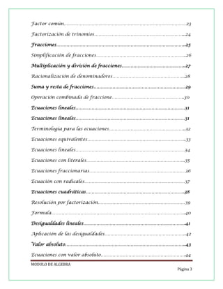 Factor común…………………………………………………………………………23
Factorización de trinomios……………………………………………………...24
Fracciones……………………………………………………………………………..25
Simplificación de fracciones……………………………………………………..26
Multiplicación y división de fracciones……………………………………..27
Racionalización de denominadores…………………………………………..28
Suma y resta de fracciones………………………………………………………29
Operación combinada de fraccione…………………………………………..30
Ecuaciones lineales…………………………………………………………………31
Ecuaciones lineales…………………………………………………………………31
Terminología para las ecuaciones……………………………………………..32
Ecuaciones equivalentes…………………………………………………………..33
Ecuaciones lineales…………………………………………………………………34
Ecuaciones con literales…………………………………………………………..35
Ecuaciones fraccionarias…………………………………………………………36
Ecuación con radicales……………………………………………………………37
Ecuaciones cuadráticas…………………………………………………………..38
Resolución por factorización……………………………………………………39
Formula………………………………………………………………………………..40
Desigualdades lineales…………………………………………………………….41
Aplicación de las desigualdades………………………………………………..42
Valor absoluto………………………………………………………………………..43
Ecuaciones con valor absoluto………………………………………………….44
MODULO DE ALGEBRA
Página 3

 