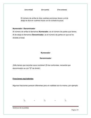 (Una mitad)

(Un cuarto)

(Tres octavos)

El número de arriba te dice cuántas porciones tienes y el de
abajo te dice en cuántos trozos se ha cortado la pizza.

Numerador / Denominador
Al número de arriba lo llamamos Numerador, es el número de partes que tienes.
Al de abajo lo llamamos Denominador, es el número de partes en que se ha
dividido el total.

Numerador
Denominador

¡Sólo tienes que recordar esos nombres! (Si los confundes, recuerda que
denominador es con "D" de dividir)

Fracciones equivalentes

Algunas fracciones parecen diferentes pero en realidad son la misma, por ejemplo:

4

/8

=

2

/4

=

1

/2

MODULO DE ALGEBRA
Página 34

 