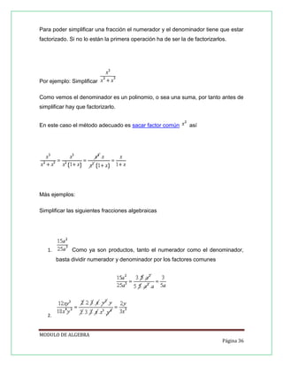 Para poder simplificar una fracción el numerador y el denominador tiene que estar
factorizado. Si no lo están la primera operación ha de ser la de factorizarlos.

Por ejemplo: Simplificar
Como vemos el denominador es un polinomio, o sea una suma, por tanto antes de
simplificar hay que factorizarlo.
En este caso el método adecuado es sacar factor común

así

Más ejemplos:
Simplificar las siguientes fracciones algebraicas

1.

Como ya son productos, tanto el numerador como el denominador,
basta dividir numerador y denominador por los factores comunes

2.

MODULO DE ALGEBRA
Página 36

 