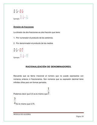 Ejemplo:

División de fracciones
La división de dos fracciones es otra fracción que tiene:
1. Por numerador el producto de los extremos.
2. Por denominador el producto de los medios.

Ejemplo:

RACIONALIZACIÓN DE DENOMINADORES.

Recuerda que se llama irracional al número que no puede expresarse con
números enteros ni fraccionarios. Son números que su expresión decimal tiene
infinitas cifras pero sin formar períodos.

Podemos decir que 0,5 es lo mismo que

.

Es lo mismo que 0,75.

MODULO DE ALGEBRA
Página 38

 