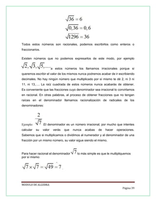 Todos estos números son racionales, podemos escribirlos como enteros o
fraccionarios.
Existen números que no podemos expresarlos de este modo, por ejemplo
a estos números los llamamos irracionales porque si
queremos escribir el valor de los mismos nunca podremos acabar de ir escribiendo
decimales. No hay ningún número que multiplicado por sí mismo te dé 2, ni 3 ni
11, ni 13,…. La raíz cuadrada de estos números nunca acabarás de obtener.
Es conveniente que las fracciones cuyo denominador sea irracional lo convirtamos
en racional. En otras palabras, al proceso de obtener fracciones que no tengan
raíces en el denominador llamamos racionalización de radicales de los
denominadores:

.El denominador es un número irracional, por mucho que intentes

Ejemplo:
calcular

su

valor

verás

que

nunca

acabas

de

hacer

operaciones.

Sabemos que si multiplicamos o dividimos al numerador y al denominador de una
fracción por un mismo número, su valor sigue siendo el mismo.

Para hacer racional el denominador
por sí mismo:

lo más simple es que le multipliquemos

.

MODULO DE ALGEBRA
Página 39

 