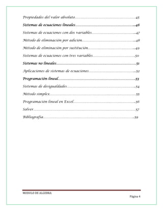Propiedades del valor absoluto…………………………………………………45
Sistemas de ecuaciones lineales………………………………………………...46
Sistemas de ecuaciones con dos variables…………………………………...47
Método de eliminación por adición…………………………………………...48
Método de eliminación por sustitución……………………………………...49
Sistemas de ecuaciones con tres variables………………………………….50
Sistemas no lineales…………………………………………………………………51
Aplicaciones de sistemas de ecuaciones……………………………………...52
Programación lineal……………………………………………………………….53
Sistemas de desigualdades………………………………………………………..54
Método simplex………………………………………………………………………55
Programación lineal en Excel…………………………………………………..56
Solver……………………………………………………………………………………57
Bibliografía…………………………………………………………………………..59

MODULO DE ALGEBRA
Página 4

 