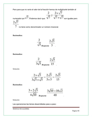 Pero para que no varíe el valor de la fracción hemos de multiplicarle también al

numerador por

.Podemos decir que:

son iguales pero

no tiene como denominador un número irracional.

Racionaliza:

Respuesta

.

Racionaliza:

Respuesta

.

Solución:

Racionaliza:

Respuesta

.

Solución:
Las operaciones las tienes desarrolladas paso a paso:
MODULO DE ALGEBRA
Página 40

 