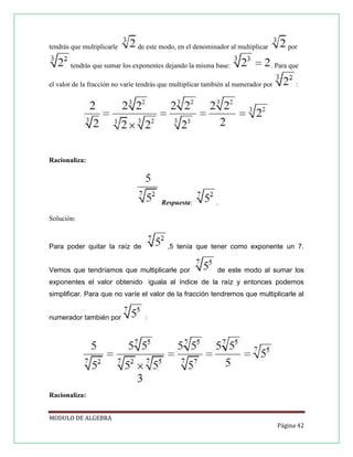 tendrás que multiplicarle

de este modo, en el denominador al multiplicar

tendrás que sumar los exponentes dejando la misma base:

por
. Para que

el valor de la fracción no varíe tendrás que multiplicar también al numerador por

:

Racionaliza:

Respuesta:

.

Solución:

Para poder quitar la raíz de

,5 tenía que tener como exponente un 7.

Vemos que tendríamos que multiplicarle por

de este modo al sumar los

exponentes el valor obtenido iguala al índice de la raíz y entonces podemos
simplificar. Para que no varíe el valor de la fracción tendremos que multiplicarle al
numerador también por

:

Racionaliza:
MODULO DE ALGEBRA
Página 42

 