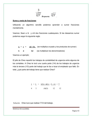 Respuesta:

.

Suma y resta de fracciones
Utilizando un algoritmo sencillo podemos aprender a sumar fracciones
mentalmente.
Veamos: Sean a /b y c/d dos fracciones cualesquiera. Si las deseamos sumar
podemos seguir la siguiente regla:

a + c =
b

d

(se multiplica cruzado y los productos de suman)

ad + bc

(se multiplican los denominadores)

bd

Veamos un ejemplo:
El jefe de Cheo repartió los trabajos de contabilidad de urgencia entre algunos de
los contables. A Cheo le tocó una cuarta parte (1/4) de los trabajos de urgencia
más la tercera (1/3) parte del trabajo que le iba a tocar al empleado que faltó. En
total, ¿qué parte del trabajo tiene que realizar Cheo?

1 + 1
4

3

= 1(3) + 4(1) = 3 + 4 = 7
(4)(3)

12

12

Solución: Cheo tuvo que realizar 7/12 del trabajo.
MODULO DE ALGEBRA
Página 43

 