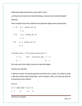 Notita para darle pensamiento: (para darle "coco")
¿A Cheo le tocó más de la mitad del trabajo o menos de la mitad del trabajo?
Solución:
Para comparar fracciones utilizamos las siguiente reglas de las proporciones
a. Si

a = c entonces ad = cb
b

b. Si

d

a < c entonces ad < cb
b

c. Si

d

a > c entonces ad > cb
b

d

Volviendo a Cheo, ¿7/12 es menor o mayor que 1/2 ?
7 ? 1
12

7(2) > 12(1), por lo tanto

2

7 > 1
12

2

De modo que Cheo realizó más de la mitad del trabajo.
Veamos otro ejemplo:
A María le tocaba una tercera parte de la herencia de su padre. Su madre le cedió
a ella dos quintas partes adicionales que le tocaban a ella. ¿En total qué parte de
la herencia la tocó a María?
Solución
1 + 2 = 1(5) + 3(2) = 5 + 6 = 11
3 5

15

15

15

MODULO DE ALGEBRA
Página 44

 