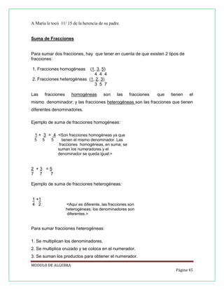 A María le tocó 11/ 15 de la herencia de su padre.

Suma de Fracciones

Para sumar dos fracciones, hay que tener en cuenta de que existen 2 tipos de
fracciones:
1. Fracciones homogéneas

(1, 3, 5)
4 4 4
2. Fracciones heterogéneas (1, 2, 3)
3 5 7
Las

fracciones

homogéneas

son

las

fracciones

que

tienen

el

mismo denominador; y las fracciones heterogéneas son las fracciones que tienen
diferentes denominadores.
Ejemplo de suma de fracciones homogéneas:
1 + 3 = 4 <Son fracciones homogéneas ya que
5

5

5

tienen el mismo denominador. Las
fracciones homogéneas, en suma, se
suman los numeradores y el
denominador se queda igual.>

2 +3 =5
7 7
7
Ejemplo de suma de fracciones heterogéneas:

1 +1
4 2

<Aquí es diferente, las fracciones son
heterogéneas; los denominadores son
diferentes.>

Para sumar fracciones heterogéneas:
1. Se multiplican los denominadores.
2. Se multiplica cruzado y se coloca en el numerador.
3. Se suman los productos para obtener el numerador.
MODULO DE ALGEBRA
Página 45

 