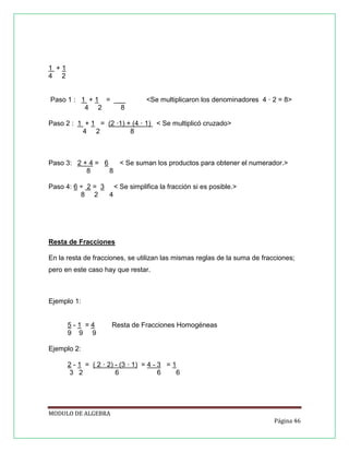 1 +1
4 2

Paso 1 : 1 + 1 = ___
4 2
8

<Se multiplicaron los denominadores 4 · 2 = 8>

Paso 2 : 1 + 1 = (2 ·1) + (4 · 1) < Se multiplicó cruzado>
4 2
8

Paso 3: 2 + 4 = 6
< Se suman los productos para obtener el numerador.>
8
8
Paso 4: 6 ÷ 2 = 3 < Se simplifica la fracción si es posible.>
8 2
4

Resta de Fracciones
En la resta de fracciones, se utilizan las mismas reglas de la suma de fracciones;
pero en este caso hay que restar.

Ejemplo 1:

5-1 =4
9 9 9

Resta de Fracciones Homogéneas

Ejemplo 2:
2 - 1 = ( 2 · 2) - (3 · 1) = 4 - 3 = 1
3 2
6
6
6

MODULO DE ALGEBRA
Página 46

 