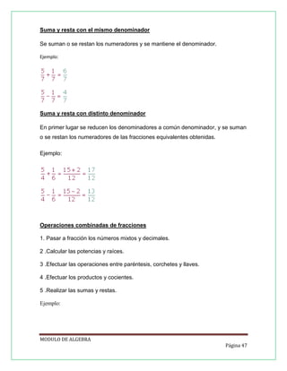 Suma y resta con el mismo denominador
Se suman o se restan los numeradores y se mantiene el denominador.
Ejemplo:

Suma y resta con distinto denominador
En primer lugar se reducen los denominadores a común denominador, y se suman
o se restan los numeradores de las fracciones equivalentes obtenidas.
Ejemplo:

Operaciones combinadas de fracciones
1. Pasar a fracción los números mixtos y decimales.
2 .Calcular las potencias y raíces.
3 .Efectuar las operaciones entre paréntesis, corchetes y llaves.
4 .Efectuar los productos y cocientes.
5 .Realizar las sumas y restas.
Ejemplo:

MODULO DE ALGEBRA
Página 47

 