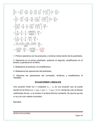 1. Primero operamos con los productos y números mixtos dentro de los paréntesis.
2 .Operamos en el primer paréntesis, quitamos el segundo, simplificamos en el
tercero y operamos en el último.
3 .Realizamos el producto y lo simplificamos.
4 .Realizamos las operaciones del paréntesis.
5 .Hacemos las operaciones del numerador, dividimos y simplificamos el
resultado.

ECUACIONES LINEALES
Una ecuación lineal con n incógnitas x1,..., xn es una ecuación que se puede
escribir en la forma a1x1 + a2x2 + a3x3 +... + anxn = b (1), donde las a-es se llaman
coeficientes de los x y el número b se llama término constante. Se asume que las
a- es y la b son valores conocidos.
Ejemplos.

MODULO DE ALGEBRA
Página 48

 