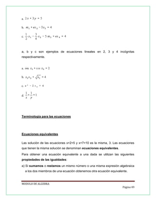 a.
b.
c.

a, b y c son ejemplos de ecuaciones lineales en 2, 3 y 4 incógnitas
respectivamente.

a.
b.
c.
d.

Terminología para las ecuaciones

Ecuaciones equivalentes
Las solución de las ecuaciones x+2=5 y x+7=10 es la misma, 3. Las ecuaciones
que tienen la misma solución se denominan ecuaciones equivalentes.
Para obtener una ecuación equivalente a una dada se utilizan las siguientes
propiedades de las igualdades:
a) Si sumamos o restamos un mismo número o una misma expresión algebraica
a los dos miembros de una ecuación obtenemos otra ecuación equivalente.

MODULO DE ALGEBRA
Página 49

 