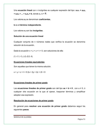 Una ecuación lineal con n incógnitas es cualquier expresión del tipo: a1x1 + a2x2
+ a3x3 + ... + anxn = b, donde ai, b

.

Los valores ai se denominan coeficientes,
b es el término independiente.
Los valores xi son las incógnitas.
Solución de una ecuación lineal
Cualquier conjunto de n números reales que verifica la ecuación se denomina
solución de la ecuación.
Dada la ecuación x + y + z + t = 0, son soluciones de ella:
(1,-1,1,-1), (-2,-2,0, 4).
Ecuaciones lineales equivalentes
Son aquellas que tienen la misma solución.
x + y + z + t = 0 2x + 2y + 2z + 2t = 0

Ecuaciones lineales de primer grado
Las ecuaciones lineales de primer grado son del tipo ax + b = 0 , con a ≠ 0, ó
cualquier otra ecuación en la que al operar, trasponer términos y simplificar
adopten esa expresión.
Resolución de ecuaciones de primer grado
En general para resolver una ecuación de primer grado debemos seguir los
siguientes pasos:

MODULO DE ALGEBRA
Página 51

 