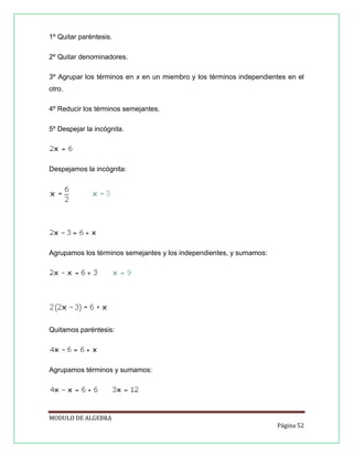 1º Quitar paréntesis.
2º Quitar denominadores.
3º Agrupar los términos en x en un miembro y los términos independientes en el
otro.
4º Reducir los términos semejantes.
5º Despejar la incógnita.

Despejamos la incógnita:

Agrupamos los términos semejantes y los independientes, y sumamos:

Quitamos paréntesis:

Agrupamos términos y sumamos:

MODULO DE ALGEBRA
Página 52

 