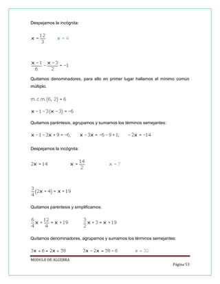 Despejamos la incógnita:

Quitamos denominadores, para ello en primer lugar hallamos el mínimo común
múltiplo.

Quitamos paréntesis, agrupamos y sumamos los términos semejantes:

Despejamos la incógnita:

Quitamos paréntesis y simplificamos:

Quitamos denominadores, agrupamos y sumamos los términos semejantes:

MODULO DE ALGEBRA
Página 53

 