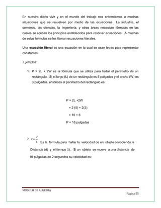 En nuestro diario vivir y en el mundo del trabajo nos enfrentamos a muchas
situaciones que se resuelven por medio de las ecuaciones. La industria, el
comercio, las ciencias, la ingeniería, y otras áreas necesitan fórmulas en las
cuales se aplican los principios establecidos para resolver ecuaciones. A muchas
de estas fórmulas se les llaman ecuaciones literales.
Una ecuación literal es una ecuación en la cual se usan letras para representar
constantes.
Ejemplos:
1. P = 2L + 2W es la fórmula que se utiliza para hallar el perímetro de un
rectángulo. Si el largo (L) de un rectángulo es 5 pulgadas y el ancho (W) es
3 pulgadas, entonces el perímetro del rectángulo es:

P = 2L +2W
= 2 (5) + 2(3)
= 10 + 6
P = 16 pulgadas

Es la fórmula para hallar la velocidad de un objeto conociendo la
Distancia (d) y el tiempo (t). Si un objeto se mueve a una distancia de
10 pulgadas en 2 segundos su velocidad es:

MODULO DE ALGEBRA
Página 55

 