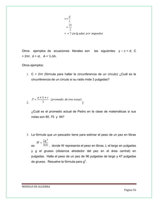 Otros

ejemplos de ecuaciones literales son

las siguientes: y – c = d; C

= 2πr; d = vt, A = ½ bh.
Otros ejemplos:
1. C = 2πr (fórmula para hallar la circunferencia de un círculo) ¿Cuál es la
circunferencia de un círculo si su radio mide 3 pulgadas?

]

2.

¿Cuál es el promedio actual de Pedro en la clase de matemáticas si sus
notas son 80, 75 y 94?

3. La fórmula que un pescador tiene para estimar el peso de un pez en libras

es

, donde W representa el peso en libras, L el largo en pulgadas

y g el grueso (distancia alrededor del pez en el área central) en
pulgadas. Halla el peso de un pez de 96 pulgadas de largo y 47 pulgadas
de grueso. Resuelve la fórmula para g2.

MODULO DE ALGEBRA
Página 56

 