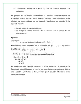 6. Continuamos resolviendo la ecuación con los números enteros que
obtuvimos.
En general, las ecuaciones fraccionarias se resuelven transformándolas en
ecuaciones enteras, para lo cual es necesario eliminar los denominadores. Para
eliminar los denominadores en una ecuación fraccionaria se procede de la
siguiente manera:
1. Se halla el mcm de los denominadores.
2. Se multiplican ambos miembros de la ecuación por el m.c.m de los
denominadores.

Ejemplo 1
el mcm de los denominadores es: (x + 1) (x - 1)
Multiplicando ambos miembros de la ecuación por (x + 1) (x - 1) resulta:

Es importante tener presente que cuando ambos miembros de una ecuación
fraccionaria se multiplican por el mcm de los denominadores, entonces se obtiene
una ecuación equivalente a la dada, siempre que la solución obtenida no anule
algún denominador.

MODULO DE ALGEBRA
Página 58

 