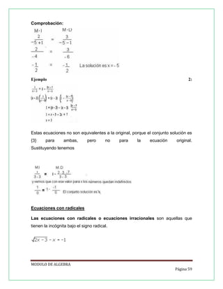 Comprobación:

Ejemplo

2:

Estas ecuaciones no son equivalentes a la original, porque el conjunto solución es
{3}

para

ambas,

pero

no

para

la

ecuación

original.

Sustituyendo tenemos

Ecuaciones con radicales
Las ecuaciones con radicales o ecuaciones irracionales son aquellas que
tienen la incógnita bajo el signo radical.

MODULO DE ALGEBRA
Página 59

 