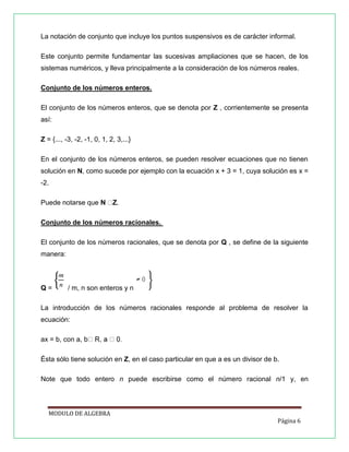 La notación de conjunto que incluye los puntos suspensivos es de carácter informal.
Este conjunto permite fundamentar las sucesivas ampliaciones que se hacen, de los
sistemas numéricos, y lleva principalmente a la consideración de los números reales.
Conjunto de los números enteros.
El conjunto de los números enteros, que se denota por Z , corrientemente se presenta
así:
Z = {..., -3, -2, -1, 0, 1, 2, 3,...}
En el conjunto de los números enteros, se pueden resolver ecuaciones que no tienen
solución en N, como sucede por ejemplo con la ecuación x + 3 = 1, cuya solución es x =
-2.
Puede notarse que

.

Conjunto de los números racionales.
El conjunto de los números racionales, que se denota por Q , se define de la siguiente
manera:

Q=

/ m, n son enteros y n

La introducción de los números racionales responde al problema de resolver la
ecuación:
ax = b, con a, b
Ésta sólo tiene solución en Z, en el caso particular en que a es un divisor de b.
Note que todo entero n puede escribirse como el número racional n/1 y, en

MODULO DE ALGEBRA
Página 6

 