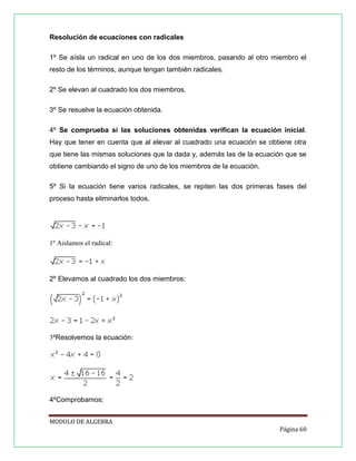 Resolución de ecuaciones con radicales
1º Se aísla un radical en uno de los dos miembros, pasando al otro miembro el
resto de los términos, aunque tengan también radicales.
2º Se elevan al cuadrado los dos miembros.
3º Se resuelve la ecuación obtenida.
4º Se comprueba si las soluciones obtenidas verifican la ecuación inicial.
Hay que tener en cuenta que al elevar al cuadrado una ecuación se obtiene otra
que tiene las mismas soluciones que la dada y, además las de la ecuación que se
obtiene cambiando el signo de uno de los miembros de la ecuación.
5º Si la ecuación tiene varios radicales, se repiten las dos primeras fases del
proceso hasta eliminarlos todos.

1º Aislamos el radical:

2º Elevamos al cuadrado los dos miembros:

3ºResolvemos la ecuación:

4ºComprobamos:
MODULO DE ALGEBRA
Página 60

 