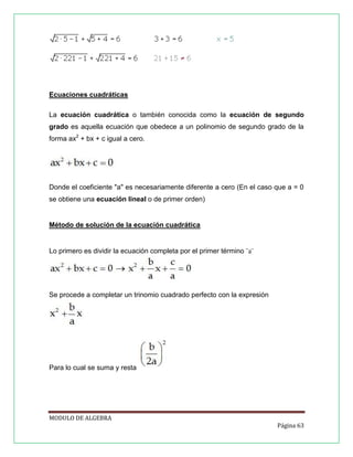 Ecuaciones cuadráticas
La ecuación cuadrática o también conocida como la ecuación de segundo
grado es aquella ecuación que obedece a un polinomio de segundo grado de la
forma ax2 + bx + c igual a cero.

Donde el coeficiente "a" es necesariamente diferente a cero (En el caso que a = 0
se obtiene una ecuación lineal o de primer orden)

Método de solución de la ecuación cuadrática

Lo primero es dividir la ecuación completa por el primer término ¨a¨

Se procede a completar un trinomio cuadrado perfecto con la expresión

Para lo cual se suma y resta

MODULO DE ALGEBRA
Página 63

 