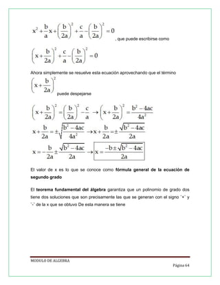 , que puede escribirse como

Ahora simplemente se resuelve esta ecuación aprovechando que el término

puede despejarse

El valor de x es lo que se conoce como fórmula general de la ecuación de
segundo grado
El teorema fundamental del álgebra garantiza que un polinomio de grado dos
tiene dos soluciones que son precisamente las que se generan con el signo ¨+¨ y
¨-¨ de la x que se obtuvo De esta manera se tiene

MODULO DE ALGEBRA
Página 64

 