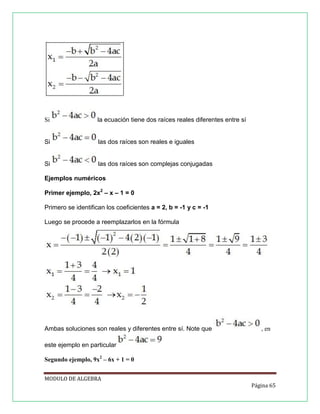 Si

la ecuación tiene dos raíces reales diferentes entre sí

Si

las dos raíces son reales e iguales

Si

las dos raíces son complejas conjugadas

Ejemplos numéricos
Primer ejemplo, 2x2 – x – 1 = 0
Primero se identifican los coeficientes a = 2, b = -1 y c = -1
Luego se procede a reemplazarlos en la fórmula

Ambas soluciones son reales y diferentes entre sí. Note que

, en

este ejemplo en particular
Segundo ejemplo, 9x2 – 6x + 1 = 0
MODULO DE ALGEBRA
Página 65

 