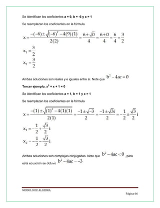 Se identifican los coeficientes a = 9, b = -6 y c = 1
Se reemplazan los coeficientes en la fórmula

Ambas soluciones son reales y e iguales entre sí. Note que
Tercer ejemplo, x2 + x + 1 = 0
Se identifican los coeficientes a = 1, b = 1 y c = 1
Se reemplazan los coeficientes en la fórmula

Ambas soluciones son complejas conjugadas. Note que

, para

esta ecuación se obtuvo

MODULO DE ALGEBRA
Página 66

 